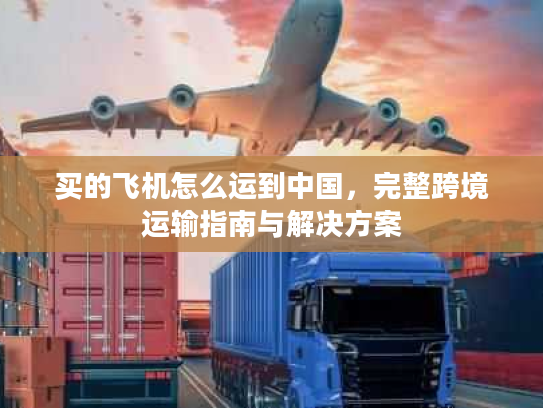 买的飞机怎么运到中国，完整跨境运输指南与解决方案
