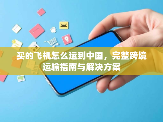 买的飞机怎么运到中国，完整跨境运输指南与解决方案