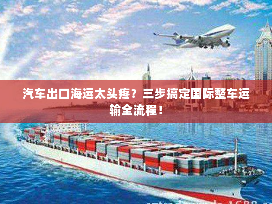 汽车出口海运太头疼?三步搞定国际整车运输全流程! 汽车出口海运太头疼?三步搞定国际整车运输全流程!