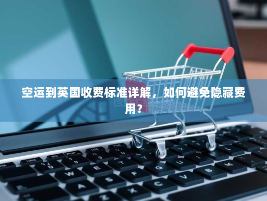 空运到英国收费标准详解,如何避免隐藏费用? 空运到英国收费标准详解,如何避免隐藏费用?