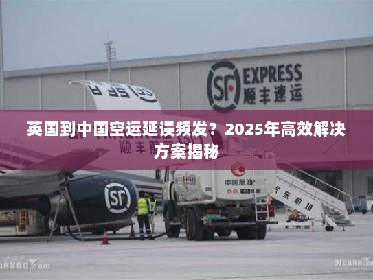 英国到中国空运延误频发？2025年高效解决方案揭秘