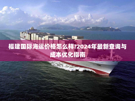 福建国际海运价格怎么样?2024年最新查询与成本优化指南
