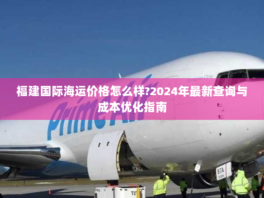 福建国际海运价格怎么样?2024年最新查询与成本优化指南