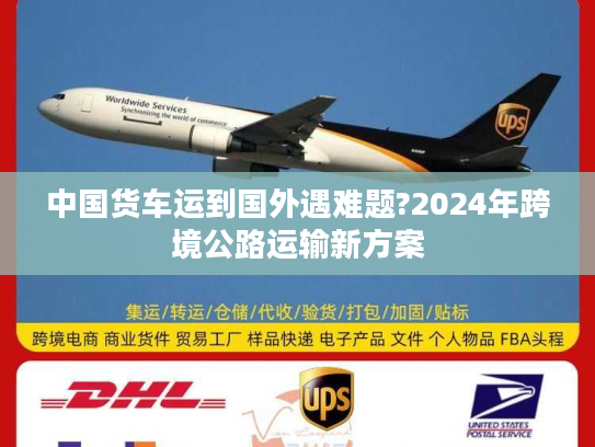 中国货车运到国外遇难题?2024年跨境公路运输新方案