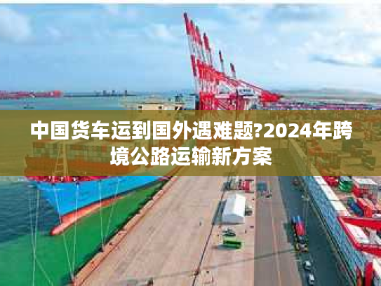 中国货车运到国外遇难题?2024年跨境公路运输新方案