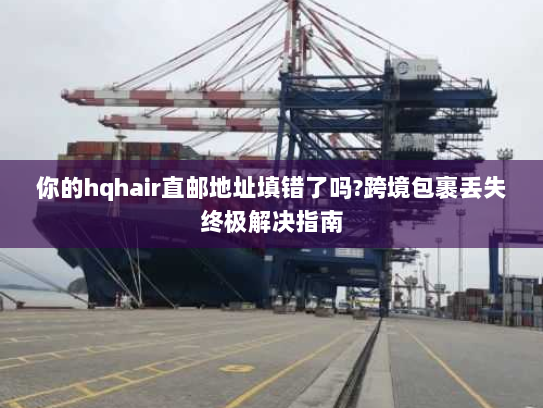 你的hqhair直邮地址填错了吗?跨境包裹丢失终极解决指南