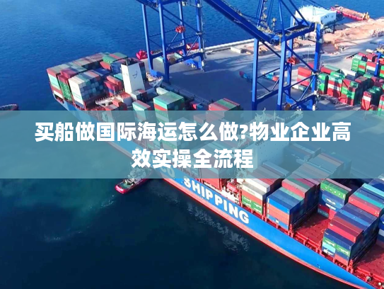 买船做国际海运怎么做?物业企业高效实操全流程
