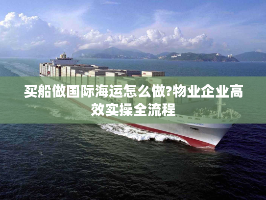 买船做国际海运怎么做?物业企业高效实操全流程