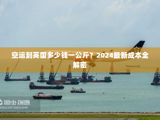 空运到英国多少钱一公斤?2024最新成本全解密 空运到英国多少钱一公斤?2024最新成本全解密