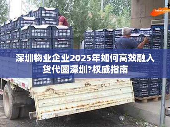深圳物业企业2025年如何高效融入货代圈深圳?权威指南 深圳物业企业2025年如何高效融入货代圈深圳?权威指南