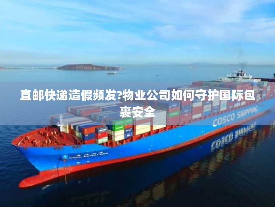 直邮快递造假频发?物业公司如何守护国际包裹安全