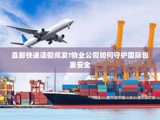 直邮快递造假频发?物业公司如何守护国际包裹安全