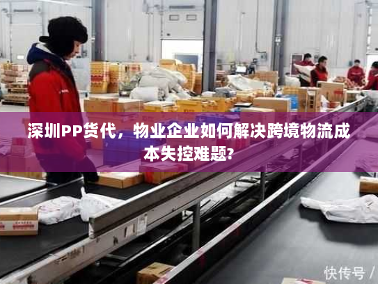 深圳PP货代，物业企业如何解决跨境物流成本失控难题?