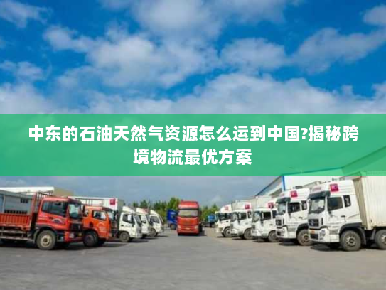 中东的石油天然气资源怎么运到中国?揭秘跨境物流最优方案 中东的石油天然气资源怎么运到中国?揭秘跨境物流最优方案