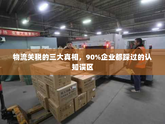 物流关税的三大真相,90%企业都踩过的认知误区 物流关税的三大真相,90%企业都踩过的认知误区