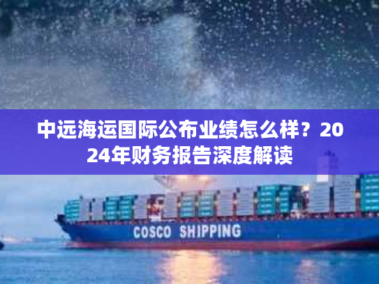 中远海运国际公布业绩怎么样?2024年财务报告深度解读 中远海运国际公布业绩怎么样?2024年财务报告深度解读