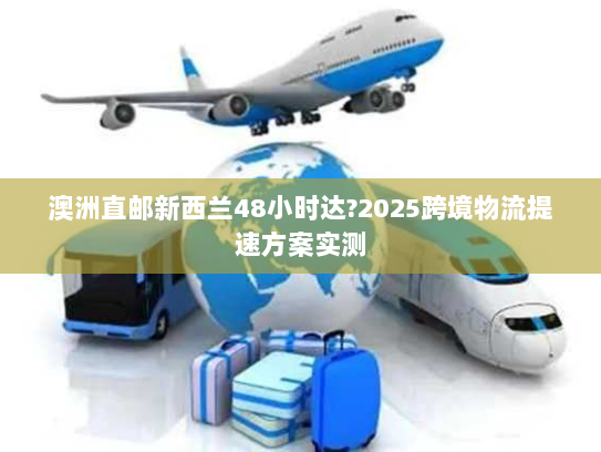 澳洲直邮新西兰48小时达?2025跨境物流提速方案实测
