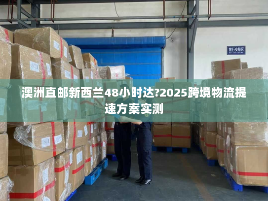 澳洲直邮新西兰48小时达?2025跨境物流提速方案实测