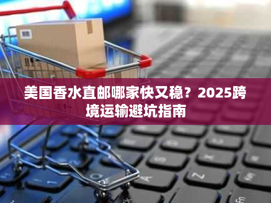 美国香水直邮哪家快又稳?2025跨境运输避坑指南 美国香水直邮哪家快又稳?2025跨境运输避坑指南