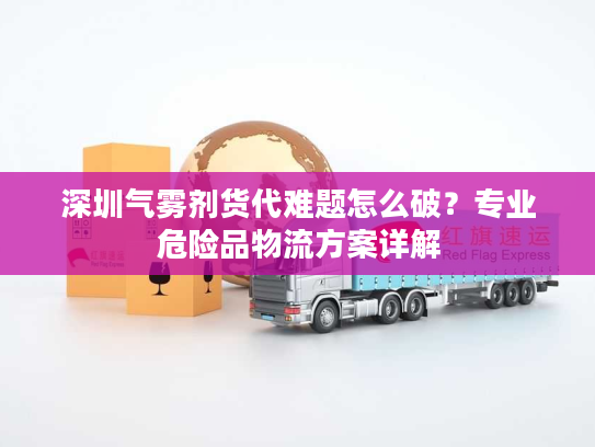 深圳气雾剂货代难题怎么破?专业危险品物流方案详解 深圳气雾剂货代难题怎么破?专业危险品物流方案详解