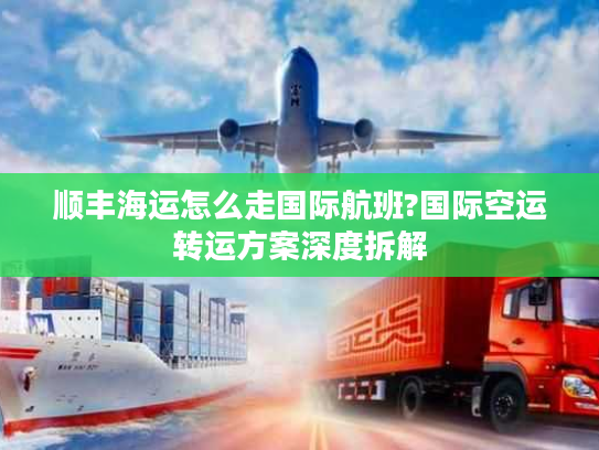 顺丰海运怎么走国际航班?国际空运转运方案深度拆解