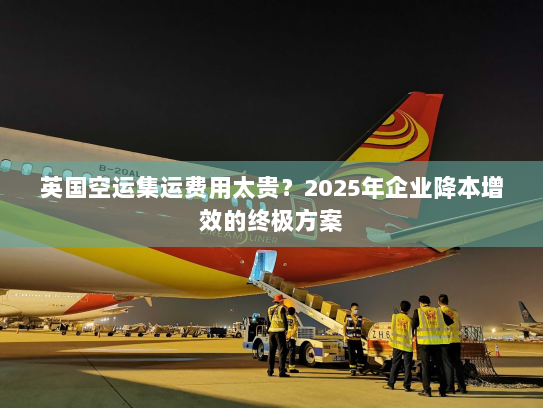 英国空运集运费用太贵?2025年企业降本增效的终极方案 英国空运集运费用太贵?2025年企业降本增效的终极方案