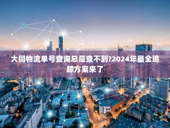 大同物流单号查询总是查不到?2024年最全追踪方案来了 大同物流单号查询总是查不到?2024年最全追踪方案来了