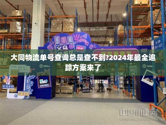 大同物流单号查询总是查不到?2024年最全追踪方案来了 大同物流单号查询总是查不到?2024年最全追踪方案来了