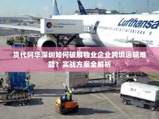 货代阿华深圳如何破解物业企业跨境运输难题?实战方案全解析 货代阿华深圳如何破解物业企业跨境运输难题?实战方案全解析