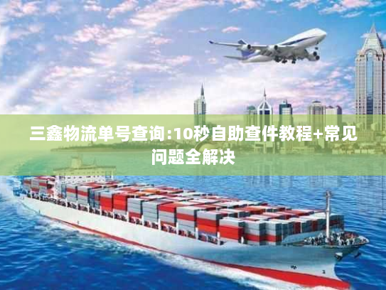 三鑫物流单号查询:10秒自助查件教程+常见问题全解决