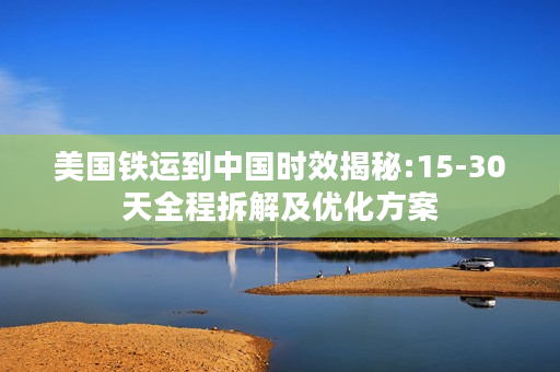 美国铁运到中国时效揭秘:15-30天全程拆解及优化方案