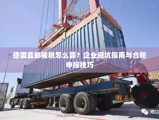 德国直邮被税怎么算？企业避坑指南与合规申报技巧