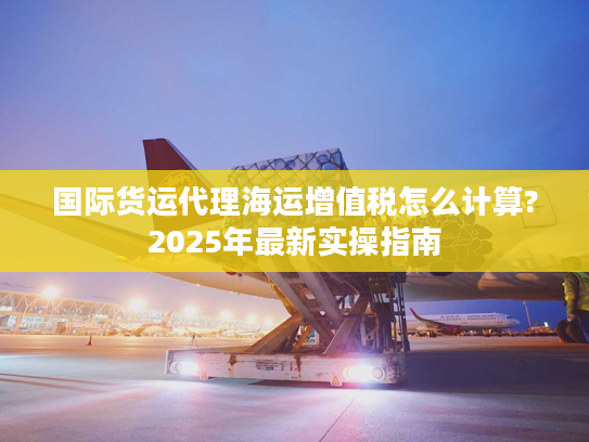 国际货运代理海运增值税怎么计算?2025年最新实操指南 国际货运代理海运增值税怎么计算?2025年最新实操指南