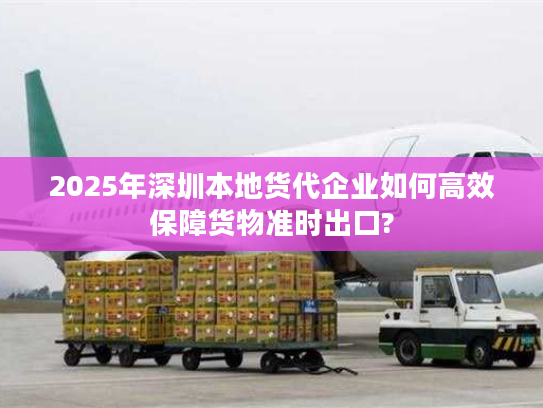 2025年深圳本地货代企业如何高效保障货物准时出口?