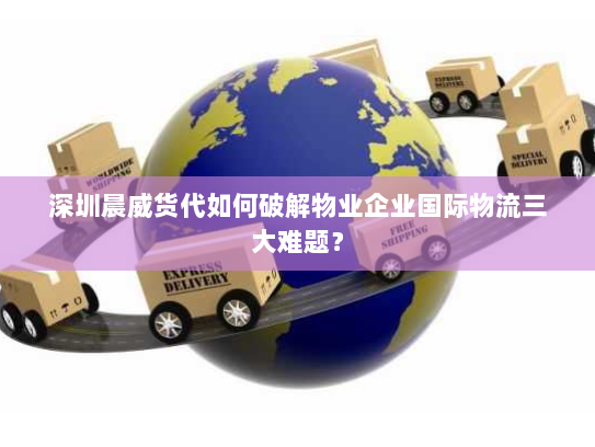 深圳晨威货代如何破解物业企业国际物流三大难题？