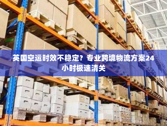 英国空运时效不稳定?专业跨境物流方案24小时极速清关 英国空运时效不稳定?专业跨境物流方案24小时极速清关