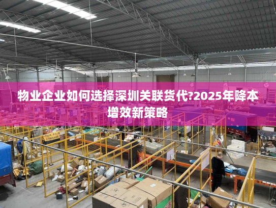 物业企业如何选择深圳关联货代?2025年降本增效新策略 物业企业如何选择深圳关联货代?2025年降本增效新策略
