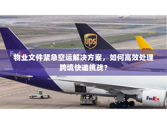 物业文件紧急空运解决方案,如何高效处理跨境快递挑战? 物业文件紧急空运解决方案,如何高效处理跨境快递挑战?