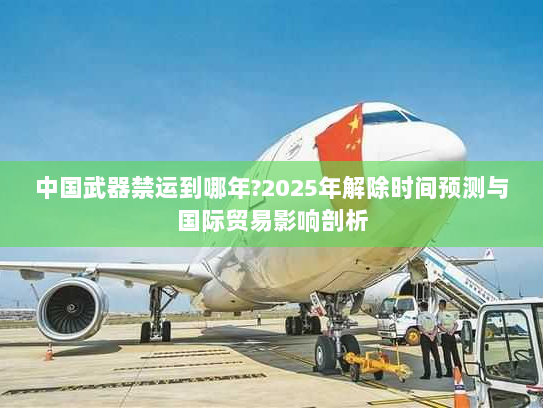 中国武器禁运到哪年?2025年解除时间预测与国际贸易影响剖析