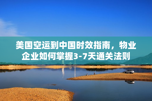 美国空运到中国时效指南，物业企业如何掌握3-7天通关法则