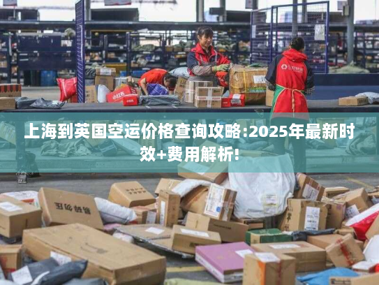 上海到英国空运价格查询攻略:2025年最新时效+费用解析!