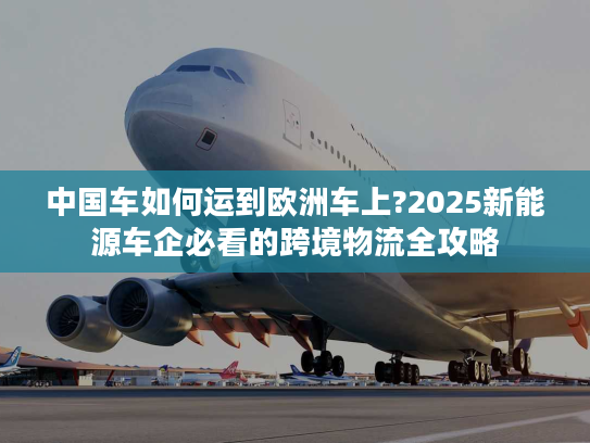 中国车如何运到欧洲车上?2025新能源车企必看的跨境物流全攻略