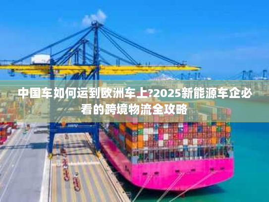 中国车如何运到欧洲车上?2025新能源车企必看的跨境物流全攻略 中国车如何运到欧洲车上?2025新能源车企必看的跨境物流全攻略