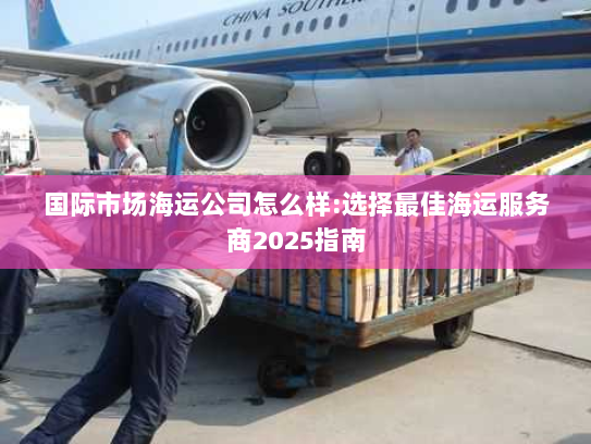 国际市场海运公司怎么样:选择最佳海运服务商2025指南 国际市场海运公司怎么样:选择最佳海运服务商2025指南