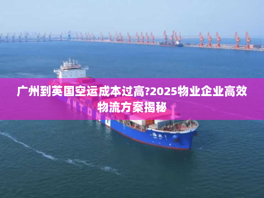 广州到英国空运成本过高?2025物业企业高效物流方案揭秘 广州到英国空运成本过高?2025物业企业高效物流方案揭秘