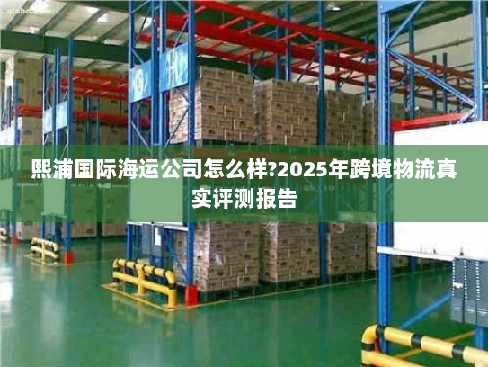 熙浦国际海运公司怎么样?2025年跨境物流真实评测报告 熙浦国际海运公司怎么样?2025年跨境物流真实评测报告
