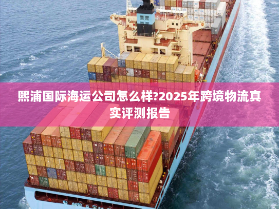 熙浦国际海运公司怎么样?2025年跨境物流真实评测报告 熙浦国际海运公司怎么样?2025年跨境物流真实评测报告