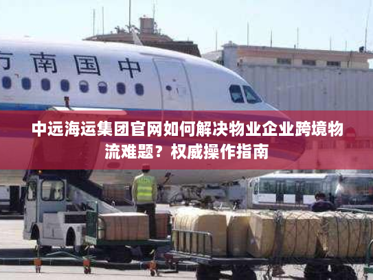 中远海运集团官网如何解决物业企业跨境物流难题?权威操作指南 中远海运集团官网如何解决物业企业跨境物流难题?权威操作指南
