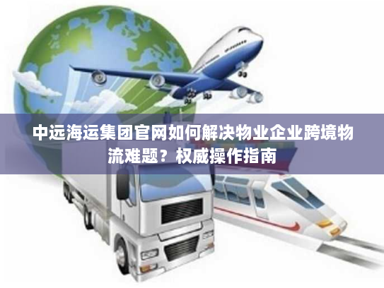 中远海运集团官网如何解决物业企业跨境物流难题?权威操作指南 中远海运集团官网如何解决物业企业跨境物流难题?权威操作指南