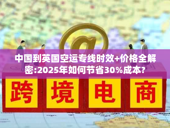 中国到英国空运专线时效+价格全解密:2025年如何节省30%成本? 中国到英国空运专线时效+价格全解密:2025年如何节省30%成本?